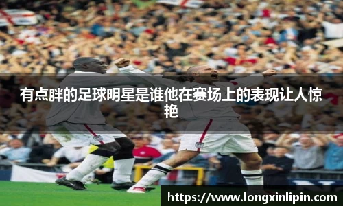 有点胖的足球明星是谁他在赛场上的表现让人惊艳