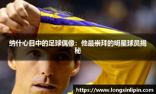 纳什心目中的足球偶像：他最崇拜的明星球员揭秘